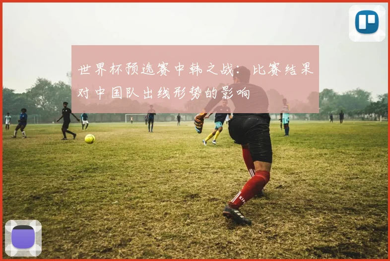 世界杯预选赛中韩之战:比赛结果对中国队出线形势的影响