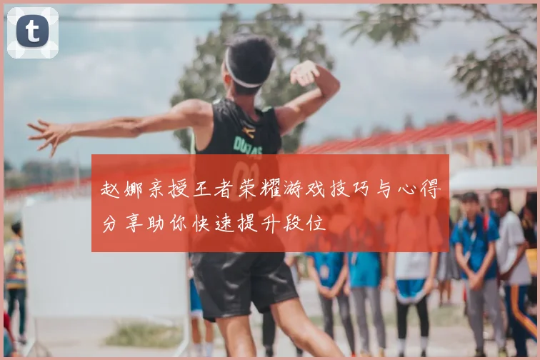 赵娜亲授王者荣耀游戏技巧与心得分享助你快速提升段位