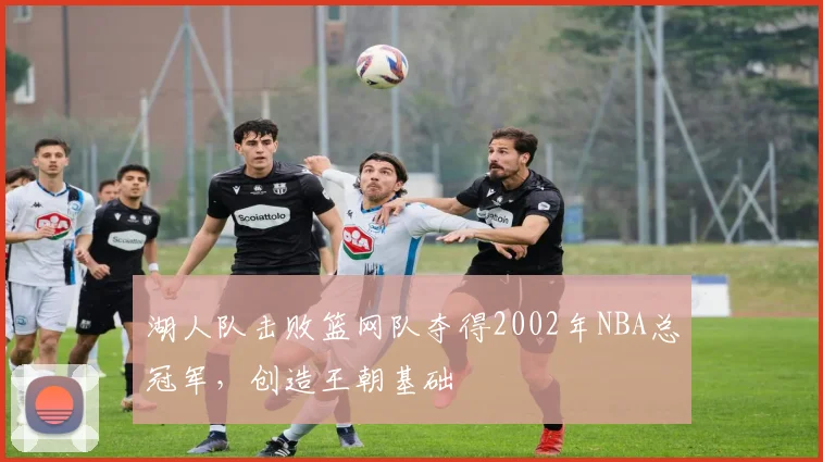 湖人队击败篮网队夺得2002年NBA总冠军,创造王朝基础
